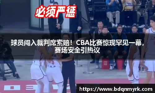 球员闯入裁判席索赔！CBA比赛惊现罕见一幕，赛场安全引热议