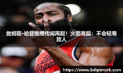 詹姆斯·哈登跳槽传闻再起！火箭高层：不会轻易放人